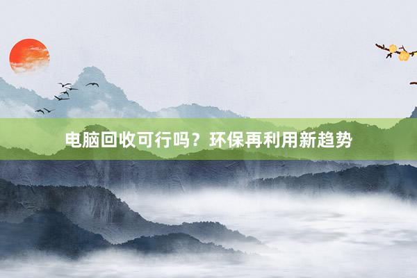 电脑回收可行吗？环保再利用新趋势