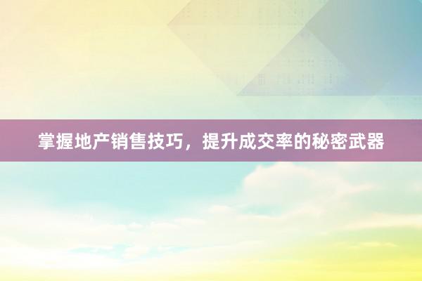 掌握地产销售技巧，提升成交率的秘密武器