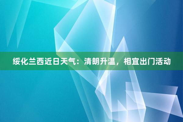 绥化兰西近日天气：清朗升温，相宜出门活动